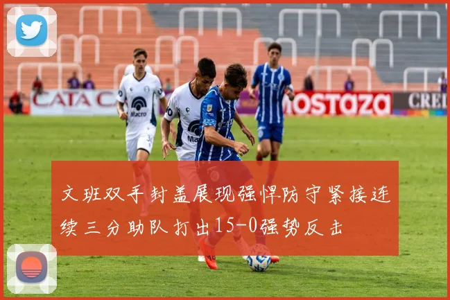 文班双手封盖展现强悍防守紧接连续三分助队打出15-0强势反击