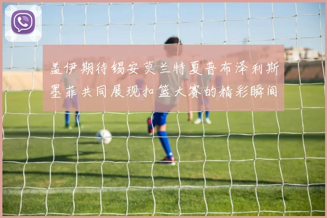 盖伊期待锡安莫兰特夏普布泽利斯墨菲共同展现扣篮大赛的精彩瞬间