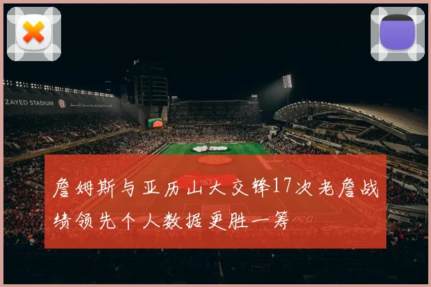 詹姆斯与亚历山大交锋17次老詹战绩领先个人数据更胜一筹