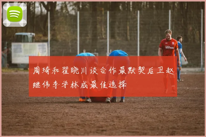 周琦和翟晓川谈合作最默契后卫赵继伟李学林成最佳选择
