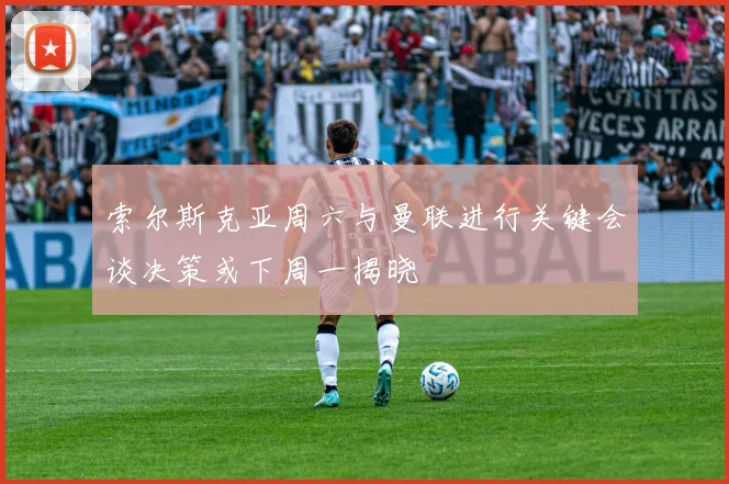 索尔斯克亚周六与曼联进行关键会谈决策或下周一揭晓