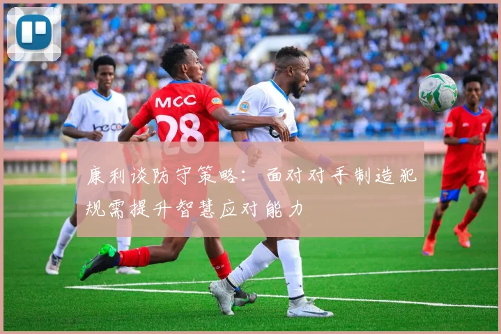 康利谈防守策略：面对对手制造犯规需提升智慧应对能力