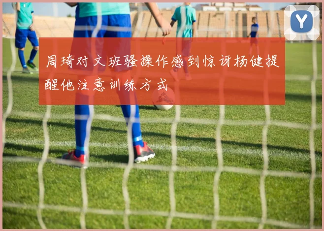 周琦对文班骚操作感到惊讶杨健提醒他注意训练方式