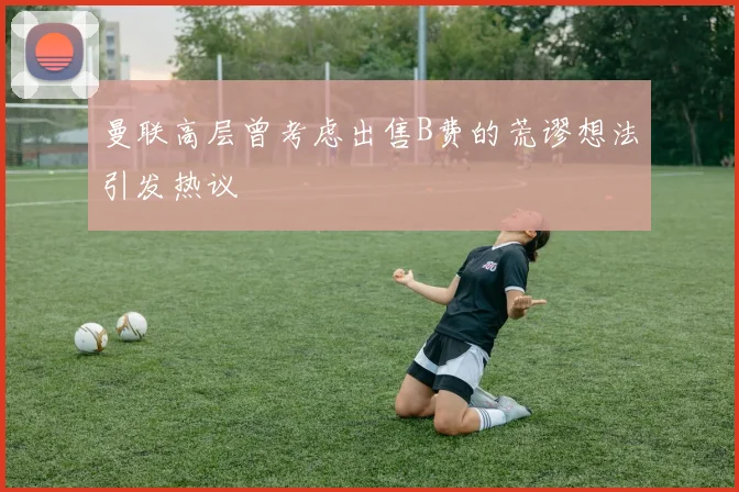 曼联高层曾考虑出售B费的荒谬想法引发热议