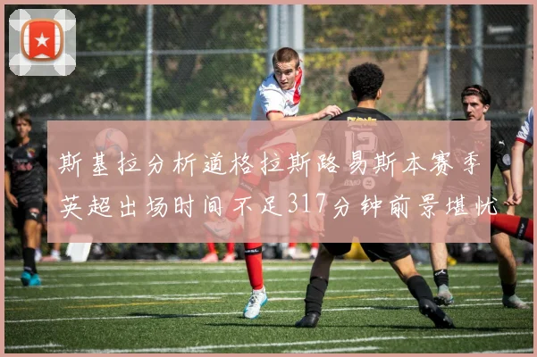 斯基拉分析道格拉斯路易斯本赛季英超出场时间不足317分钟前景堪忧