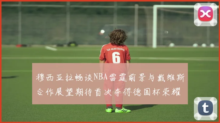 穆西亚拉畅谈NBA雷霆前景与戴维斯合作展望期待首次夺得德国杯荣耀