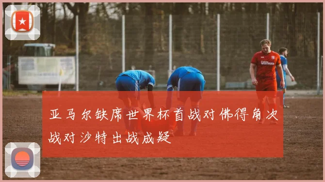 亚马尔缺席世界杯首战对佛得角次战对沙特出战成疑