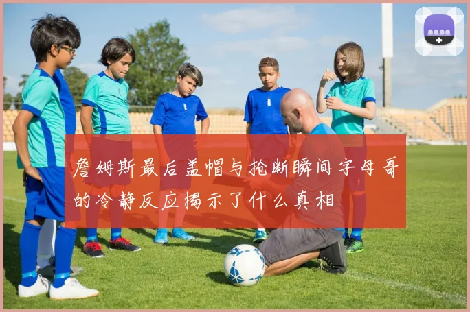 詹姆斯最后盖帽与抢断瞬间字母哥的冷静反应揭示了什么真相